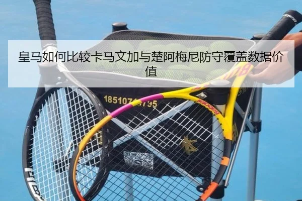 皇马如何比较卡马文加与楚阿梅尼防守覆盖数据价值